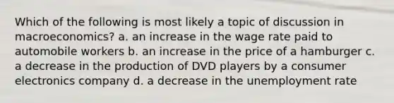 Which of the following is most likely a topic of discussion in macroeconomics? a. an increase in the wage rate paid to automobile workers b. an increase in the price of a hamburger c. a decrease in the production of DVD players by a consumer electronics company d. a decrease in the unemployment rate