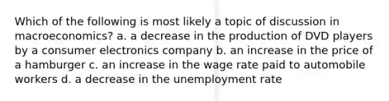 Which of the following is most likely a topic of discussion in macroeconomics? a. a decrease in the production of DVD players by a consumer electronics company b. an increase in the price of a hamburger c. an increase in the wage rate paid to automobile workers d. a decrease in the <a href='https://www.questionai.com/knowledge/kh7PJ5HsOk-unemployment-rate' class='anchor-knowledge'>unemployment rate</a>