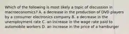 Which of the following is most likely a topic of discussion in macroeconomics? A. a decrease in the production of DVD players by a consumer electronics company B. a decrease in the unemployment rate C. an increase in the wage rate paid to automobile workers D. an increase in the price of a hamburger