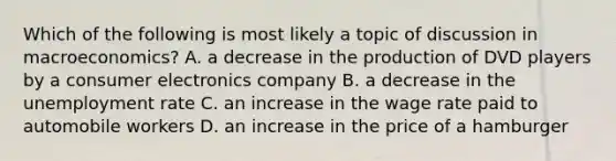 Which of the following is most likely a topic of discussion in macroeconomics? A. a decrease in the production of DVD players by a consumer electronics company B. a decrease in the unemployment rate C. an increase in the wage rate paid to automobile workers D. an increase in the price of a hamburger