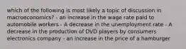 which of the following is most likely a topic of discussion in macroeconomics? - an increase in the wage rate paid to automobile workers - A decrease in the unemployment rate - A decrease in the production of DVD players by consumers electronics company - an increase in the price of a hamburger