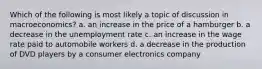 Which of the following is most likely a topic of discussion in macroeconomics? a. an increase in the price of a hamburger b. a decrease in the unemployment rate c. an increase in the wage rate paid to automobile workers d. a decrease in the production of DVD players by a consumer electronics company