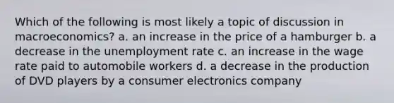 Which of the following is most likely a topic of discussion in macroeconomics? a. an increase in the price of a hamburger b. a decrease in the unemployment rate c. an increase in the wage rate paid to automobile workers d. a decrease in the production of DVD players by a consumer electronics company