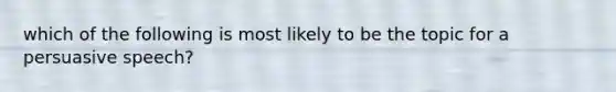 which of the following is most likely to be the topic for a persuasive speech?