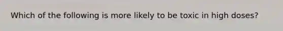 Which of the following is more likely to be toxic in high doses?