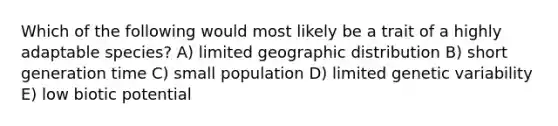 Which of the following would most likely be a trait of a highly adaptable species? A) limited geographic distribution B) short generation time C) small population D) limited genetic variability E) low biotic potential