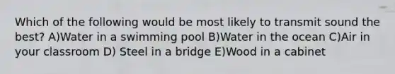 Which of the following would be most likely to transmit sound the best? A)Water in a swimming pool B)Water in the ocean C)Air in your classroom D) Steel in a bridge E)Wood in a cabinet