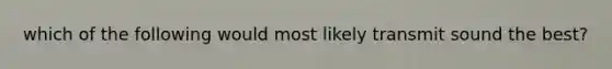 which of the following would most likely transmit sound the best?