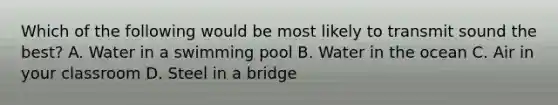 Which of the following would be most likely to transmit sound the best? A. Water in a swimming pool B. Water in the ocean C. Air in your classroom D. Steel in a bridge