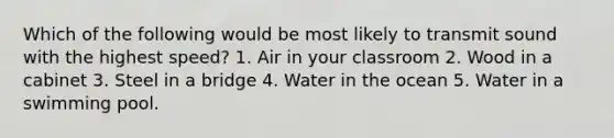 Which of the following would be most likely to transmit sound with the highest speed? 1. Air in your classroom 2. Wood in a cabinet 3. Steel in a bridge 4. Water in the ocean 5. Water in a swimming pool.