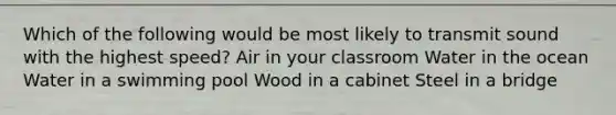 Which of the following would be most likely to transmit sound with the highest speed? Air in your classroom Water in the ocean Water in a swimming pool Wood in a cabinet Steel in a bridge