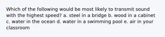 Which of the following would be most likely to transmit sound with the highest speed? a. steel in a bridge b. wood in a cabinet c. water in the ocean d. water in a swimming pool e. air in your classroom