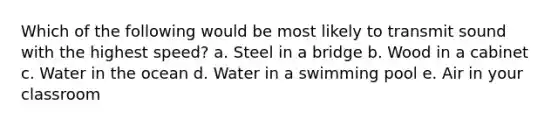 Which of the following would be most likely to transmit sound with the highest speed? a. Steel in a bridge b. Wood in a cabinet c. Water in the ocean d. Water in a swimming pool e. Air in your classroom