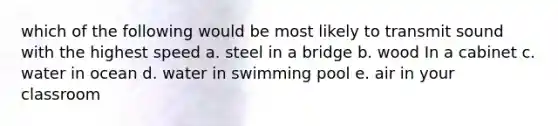 which of the following would be most likely to transmit sound with the highest speed a. steel in a bridge b. wood In a cabinet c. water in ocean d. water in swimming pool e. air in your classroom