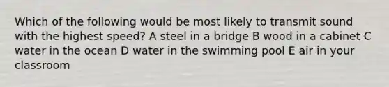 Which of the following would be most likely to transmit sound with the highest speed? A steel in a bridge B wood in a cabinet C water in the ocean D water in the swimming pool E air in your classroom