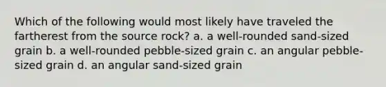 Which of the following would most likely have traveled the fartherest from the source rock? a. a well-rounded sand-sized grain b. a well-rounded pebble-sized grain c. an angular pebble-sized grain d. an angular sand-sized grain