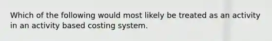 Which of the following would most likely be treated as an activity in an activity based costing system.