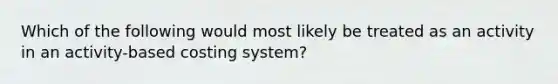 Which of the following would most likely be treated as an activity in an activity-based costing system?