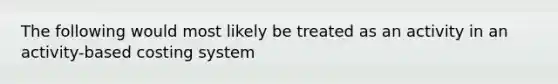 The following would most likely be treated as an activity in an activity-based costing system