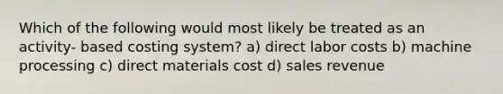 Which of the following would most likely be treated as an activity- based costing system? a) direct labor costs b) machine processing c) direct materials cost d) sales revenue