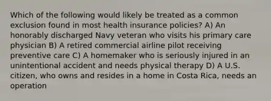 Which of the following would likely be treated as a common exclusion found in most health insurance policies? A) An honorably discharged Navy veteran who visits his primary care physician B) A retired commercial airline pilot receiving preventive care C) A homemaker who is seriously injured in an unintentional accident and needs physical therapy D) A U.S. citizen, who owns and resides in a home in Costa Rica, needs an operation