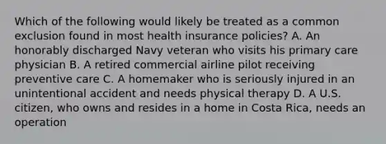 Which of the following would likely be treated as a common exclusion found in most health insurance policies? A. An honorably discharged Navy veteran who visits his primary care physician B. A retired commercial airline pilot receiving preventive care C. A homemaker who is seriously injured in an unintentional accident and needs physical therapy D. A U.S. citizen, who owns and resides in a home in Costa Rica, needs an operation