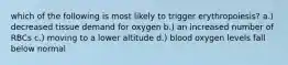 which of the following is most likely to trigger erythropoiesis? a.) decreased tissue demand for oxygen b.) an increased number of RBCs c.) moving to a lower altitude d.) blood oxygen levels fall below normal