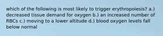 which of the following is most likely to trigger erythropoiesis? a.) decreased tissue demand for oxygen b.) an increased number of RBCs c.) moving to a lower altitude d.) blood oxygen levels fall below normal