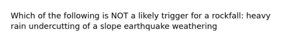 Which of the following is NOT a likely trigger for a rockfall: heavy rain undercutting of a slope earthquake weathering