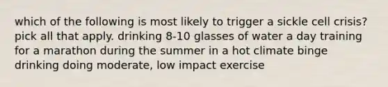 which of the following is most likely to trigger a sickle cell crisis? pick all that apply. drinking 8-10 glasses of water a day training for a marathon during the summer in a hot climate binge drinking doing moderate, low impact exercise