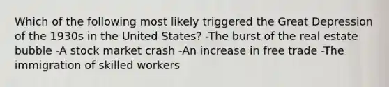 Which of the following most likely triggered the Great Depression of the 1930s in the United States? -The burst of the real estate bubble -A stock market crash -An increase in free trade -The immigration of skilled workers