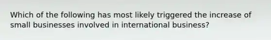 Which of the following has most likely triggered the increase of small businesses involved in international business?