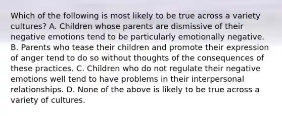 Which of the following is most likely to be true across a variety cultures? A. Children whose parents are dismissive of their negative emotions tend to be particularly emotionally negative. B. Parents who tease their children and promote their expression of anger tend to do so without thoughts of the consequences of these practices. C. Children who do not regulate their negative emotions well tend to have problems in their interpersonal relationships. D. None of the above is likely to be true across a variety of cultures.