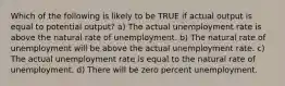 Which of the following is likely to be TRUE if actual output is equal to potential output? a) The actual unemployment rate is above the natural rate of unemployment. b) The natural rate of unemployment will be above the actual unemployment rate. c) The actual unemployment rate is equal to the natural rate of unemployment. d) There will be zero percent unemployment.