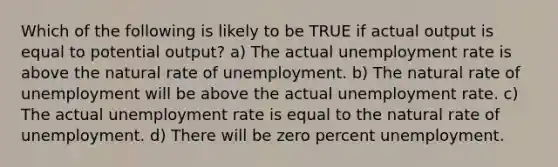 Which of the following is likely to be TRUE if actual output is equal to potential output? a) The actual unemployment rate is above the natural rate of unemployment. b) The natural rate of unemployment will be above the actual unemployment rate. c) The actual unemployment rate is equal to the natural rate of unemployment. d) There will be zero percent unemployment.