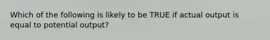 Which of the following is likely to be TRUE if actual output is equal to potential output?