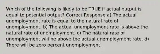 Which of the following is likely to be TRUE if actual output is equal to potential output? Correct Response a) The actual unemployment rate is equal to the natural rate of unemployment. b) The actual unemployment rate is above the natural rate of unemployment. c) The natural rate of unemployment will be above the actual unemployment rate. d) There will be zero percent unemployment.