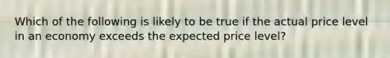 Which of the following is likely to be true if the actual price level in an economy exceeds the expected price level?