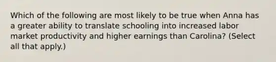 Which of the following are most likely to be true when Anna has a greater ability to translate schooling into increased labor market productivity and higher earnings than Carolina? (Select all that apply.)