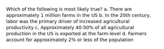 Which of the following is most likely true? a. There are approximately 1 million farms in the US b. In the 20th century, labor was the primary driver of increased agricultural productivity c. Approximately 40-50% of all agricultural production in the US is exported at the farm-level d. Farmers account for approximately 2% or less of the population