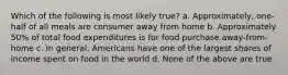 Which of the following is most likely true? a. Approximately, one-half of all meals are consumer away from home b. Approximately 50% of total food expenditures is for food purchase away-from-home c. In general, Americans have one of the largest shares of income spent on food in the world d. None of the above are true