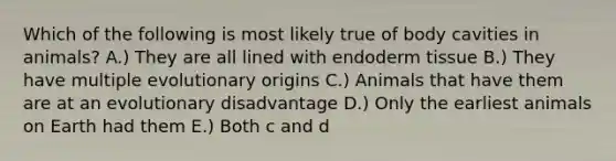 Which of the following is most likely true of body cavities in animals? A.) They are all lined with endoderm tissue B.) They have multiple evolutionary origins C.) Animals that have them are at an evolutionary disadvantage D.) Only the earliest animals on Earth had them E.) Both c and d