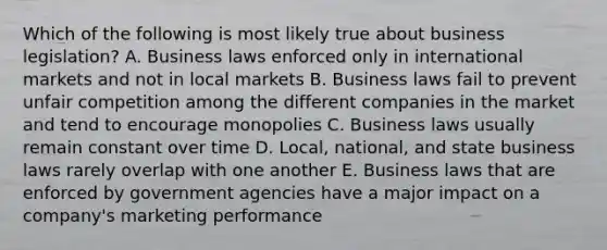 Which of the following is most likely true about business legislation? A. Business laws enforced only in international markets and not in local markets B. Business laws fail to prevent unfair competition among the different companies in the market and tend to encourage monopolies C. Business laws usually remain constant over time D. Local, national, and state business laws rarely overlap with one another E. Business laws that are enforced by government agencies have a major impact on a company's marketing performance