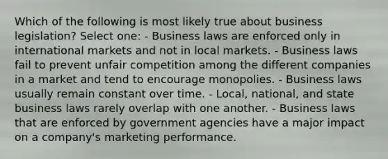 Which of the following is most likely true about business legislation? Select one: - Business laws are enforced only in international markets and not in local markets. - Business laws fail to prevent unfair competition among the different companies in a market and tend to encourage monopolies. - Business laws usually remain constant over time. - Local, national, and state business laws rarely overlap with one another. - Business laws that are enforced by government agencies have a major impact on a company's marketing performance.