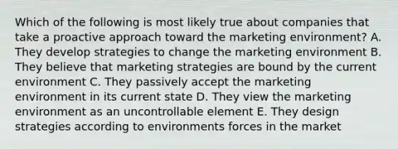 Which of the following is most likely true about companies that take a proactive approach toward the marketing environment? A. They develop strategies to change the marketing environment B. They believe that marketing strategies are bound by the current environment C. They passively accept the marketing environment in its current state D. They view the marketing environment as an uncontrollable element E. They design strategies according to environments forces in the market