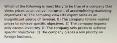 Which of the following is most likely to be true of a company that views prices as an active instrument of accomplishing marketing objectives? A) The company views its export sales as an insignificant source of revenue. B) The company follows market prices to achieve specific objectives. C) The company exports only excess inventory. D) The company sets prices to achieve specific objectives. E) The company places a low priority on foreign business.