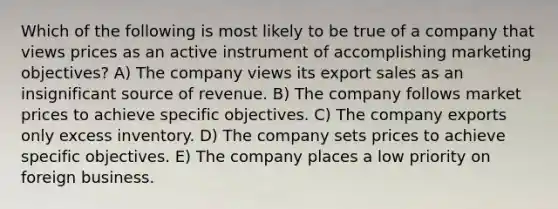 Which of the following is most likely to be true of a company that views prices as an active instrument of accomplishing marketing objectives? A) The company views its export sales as an insignificant source of revenue. B) The company follows market prices to achieve specific objectives. C) The company exports only excess inventory. D) The company sets prices to achieve specific objectives. E) The company places a low priority on foreign business.