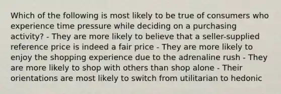 Which of the following is most likely to be true of consumers who experience time pressure while deciding on a purchasing activity? - They are more likely to believe that a seller-supplied reference price is indeed a fair price - They are more likely to enjoy the shopping experience due to the adrenaline rush - They are more likely to shop with others than shop alone - Their orientations are most likely to switch from utilitarian to hedonic