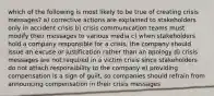 which of the following is most likely to be true of creating crisis messages? a) corrective actions are explained to stakeholders only in accident crisis b) crisis communication teams must modify their messages to various media c) when stakeholders hold a company responsible for a crisis, the company should issue an excuse or justification rather than an apology d) crisis messages are not required in a victim crisis since stakeholders do not attach responsibility to the company e) providing compensation is a sign of guilt, so companies should refrain from announcing compensation in their crisis messages