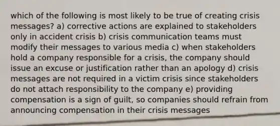 which of the following is most likely to be true of creating crisis messages? a) corrective actions are explained to stakeholders only in accident crisis b) crisis communication teams must modify their messages to various media c) when stakeholders hold a company responsible for a crisis, the company should issue an excuse or justification rather than an apology d) crisis messages are not required in a victim crisis since stakeholders do not attach responsibility to the company e) providing compensation is a sign of guilt, so companies should refrain from announcing compensation in their crisis messages